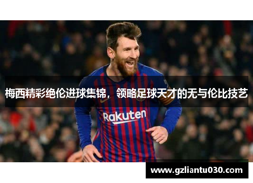 梅西精彩绝伦进球集锦，领略足球天才的无与伦比技艺
