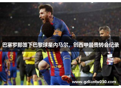 巴塞罗那签下巴黎球星内马尔，创西甲最贵转会纪录