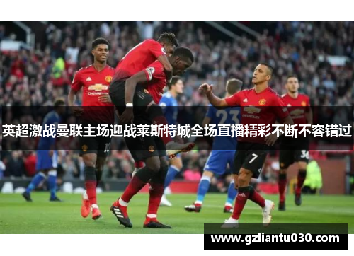 英超激战曼联主场迎战莱斯特城全场直播精彩不断不容错过